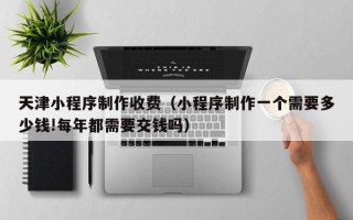 丰城天津小程序制作收费（小程序制作一个需要多少钱!每年都需要交钱吗）